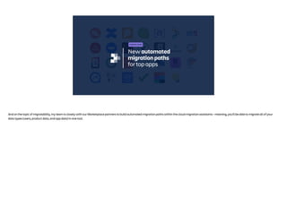 New automated
migration paths
for top apps
COMING SOON
And on the topic of migratability, my team is closely with our Marketplace partners to build automated migration paths within the cloud migration assistants - meaning, you’ll be able to migrate all of your
data types (users, product data, and app data) in one tool.
 