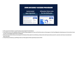 JOIN AN EARLY ACCESS PROGRAM
Atlassian Data Lake
for Jira Software
Automated
app migration
• In fact, we just launched our customer early access program for this feature
• If you’d like to try out this capability while it’s in beta and give feedback on it, you can find information on the program in the Cloud Migration interest group on Community. I know
my team would deeply appreciate any feedback.
• We’ve also launched an early access program for Atlassian Data Lakes for Jira Software, a feature that will improve data access for customers who have more advanced
reporting needs.
• If these features interest you, definitely check out these opportunities to get early access to them
 