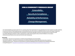 Extensibility
Security & Compliance
JOIN A COMMUNITY FEEDBACK GROUP
Reliability & Performance
Change Management
• As I mentioned before, we want to hear from our customers about their requirements for cloud, especially if it isn’t yet covered in our public roadmaps.
• So we’ve launched 4 of these feedback groups: on Extensibility, Security and compliance, reliability and performance, and change management.
• In this groups, you’ll be connected directly with the Atlassian Cloud Product Managers working on the requirements for these focus areas
• Our Product Managers will listen in order to understand your needs, share progress to date, and solicit feedback on future plans.
• We’ll be sharing this deck and can also share the links to join these groups
Group Links:
• Extensibility - https://community.atlassian.com/t5/Cloud-Extensibility/gh-p/cloud-extensibility
• Security & Compliance - https://community.atlassian.com/t5/Cloud-Security-Compliance/gh-p/cloud-security-compliance
• Reliability & Performance - https://community.atlassian.com/t5/Cloud-Reliability-Performance/gh-p/cloud-reliability-performance
• Change Management - https://community.atlassian.com/t5/Cloud-Change-Management/gh-p/cloud-change-mgmt
 