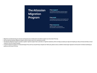 The Atlassian
Migration
Program Free tools
Cloud Migration Assistants, Cloud migration trial
and automated app assessment and migration
Free resources
Migration guides, comprehensive
documentation, and pricing incentives
Free support
Cloud Migration Managers, technical support,
Atlassian Community, and enterprise support
• Migrations can feel daunting, but we have working hard over multiple years to be able to support you every step of the way.
• We launched the Atlassian Migration Program which is free for any of our customers to access
• The Atlassian Migration Program includes our global migration support team, tools like our migration assistants, which can help you assess your apps and migrate your data, and resources like our cloud
migration trials and migration guides.
• I would strongly encourage you to take advantage of this, and if you are planning to migrate over 1000 users, please contact us ASAP, for these larger migrations we have team members standing by to
guide you every step of the way.
 
