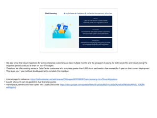 Dual licensing
Prevents double paying and gives you time
to complete the production migration
1 year of free server or Data Center
renewal while you migrate to cloud
Active server and Data Center customers
who purchase 1,001+ cloud paid seats
WHAT IS IT?
WHO IS ELIGIBLE?
HOW DOES IT HELP?
• We also know that cloud migrations for some enterprise customers can take multiple months and the prospect of paying for both server/DC and Cloud during the
migration period could put a strain on your IT budgets

• Therefore, we oﬀer existing server or Data Center customers who purchase greater than1,000 cloud paid seats a free renewal for 1-year on their current deployment 

• This gives you 1 year (without double paying) to complete the migration

• Internal page for reference: https://hello.atlassian.net/wiki/spaces/CW/pages/803538609/Dual+Licensing+for+Cloud+Migrations
• Loyalty discounts can be applied to dual licensing quotes
• marketplace partners who have opted into Loyalty Discounts: https://docs.google.com/spreadsheets/d/1pEodyB9ZV1uufzGa3Kyn8UkEREbtbfylRPz5L_iO8ZM/
edit#gid=0)
 
