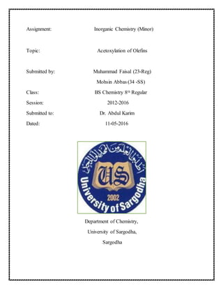 Assignment: Inorganic Chemistry (Minor)
Topic: Acetoxylation of Olefins
Submitted by: Muhammad Faisal (23-Reg)
Mohsin Abbas (34 -SS)
Class: BS Chemistry 8th Regular
Session: 2012-2016
Submitted to: Dr. Abdul Karim
Dated: 11-05-2016
Department of Chemistry,
University of Sargodha,
Sargodha
 