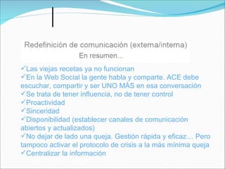 Las viejas recetas ya no funcionan
En la Web Social la gente habla y comparte. ACE debe
escuchar, compartir y ser UNO MÁS en esa conversación
Se trata de tener influencia, no de tener control
Proactividad
Sinceridad
Disponibilidad (establecer canales de comunicación
abiertos y actualizados)
No dejar de lado una queja. Gestión rápida y eficaz… Pero
tampoco activar el protocolo de crisis a la más mínima queja
Centralizar la información
 
