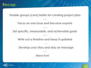 Recap: Smaller groups (core) better for creating project plan - - Focus on one issue and become experts - - Set specific, measurable, and achievable goals - - Write out a timeline and keep it updated - Develop your story and stay on message - - Have Fun! 