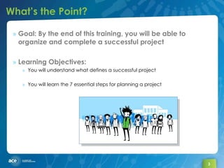 What’s the Point? Goal: By the end of this training, you will be able to organize and complete a successful project Learning Objectives: You will understand what defines a successful project You will learn the 7 essential steps for planning a project 