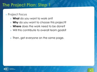 The Project Plan: Step 1 Project Focus What  do you want to work on?  Why  do you want to choose this project? Where  does the work need to be done? Will this contribute to overall team goals? Then, get everyone on the same page. 