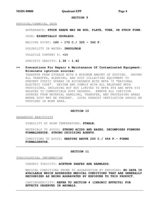 MSDS #0800 Quadrant EPP Page 4
SECTION 9
PHYSICAL/CHEMICAL DATA
APPEARANCE: STOCK SHAPE MAY BE ROD, PLATE, TUBE, OR STRIP FORM.
ODOR: ESSENTIALLY ODORLESS.
MELTING POINT: 160 - 172 C./ 320 - 342 F.
SOLUBILITY IN WATER: INSOLUBLE
VOLATILE CONTENT %: <1%
SPECIFIC GRAVITY: 1.38 - 1.42
>= Precautions For Repair & Maintenance Of Contaminated Equipment:
Eliminate ignition sources:
TRANSFER FROM STORAGE WITH A MINIMUM AMOUNT OF DUSTING. GROUND
ALL TRANSFER, BLENDING, AND DUST COLLECTING EQUIPMENT TO
PREVENT STATIC SPARKS IN ACCORDANCE WITH NFPA 70 “NATIONAL
ELECTRIC CODE”. REVIEW AND COMPLY WITH ALL RELEVANT NFPA
PROVISIONS, INCLUDING BUT NOT LIMITED TO NFPA 484 AND NFPA 654
RELATED TO COMBUSTIBLE DUST HAZARDS. REMOVE ALL IGNITION
SOURCES FROM MATERIAL HANDLING, TRANSFER, AND PROCESSING AREAS
WHERE DUST MAY BE PRESENT. LOCAL EXHAUST VENTILATION SHOULD BE
PROVIDED IN WORK AREA.
SECTION 10
HAZARDOUS REACTIVITY
STABILITY AT ROOM TEMPERATURE: STABLE.
MATERIALS TO AVOID: STRONG ACIDS AND BASES, DECOMPOSES FORMING
FORMALDEHYDE. STRONG OXIDIZING AGENTS.
CONDITIONS TO AVOID: HEATING ABOVE 240 C./ 464 F.- FORMS
FORMALDEHYDE.
SECTION 11
TOXICOLOGICAL INFORMATION
CHRONIC TOXICITY: ACETRON SHAPES ARE HARMLESS.
MEDICAL CONDITIONS PRONE TO AGGRAVATION BY EXPOSURE: NO DATA IS
AVAILABLE WHICH ADDRESSES MEDICAL CONDITIONS THAT ARE GENERALLY
RECOGNIZED AS BEING AGGRAVATED BY EXPOSURE TO THIS PRODUCT.
CARCINOGENICITY: REFER TO SECTION 4 (CHRONIC EFFECTS) FOR
EFFECTS OBSERVED IN ANIMALS.
 