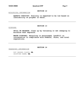 MSDS #0800 Quadrant EPP Page 5
SECTION 12
ECOLOGICAL INFORMATION
AQUATIC TOXICITY: Toxicity is expected to be low based on
insolubility of polymer in water.
SECTION 13
DISPOSAL
SPILL OR RELEASE: Clean up by vacuuming or wet sweeping to
minimize dust exposure.
WASTE DISPOSAL: Recycling is encouraged, Landfill or
incineration in compliance with Federal, State, and Local
regulations.
SECTION 14
TRANSPORT INFORMATION
DOT HAZARD CLASS: NA
SHIPPING NAME: NA
 