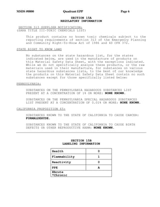 MSDS #0800 Quadrant EPP Page 6
SECTION 15A
REGULATORY INFORMATION
SECTION 313 SUPPLIER NOTIFICATION:
(SARA TITLE III-TOXIC CHEMICALS LIST)
This product contains no known toxic chemicals subject to the
reporting requirements of section 313 of the Emergency Planning
and Community Right-To-Know Act of 1986 and 40 CFR 372.
STATE RIGHT TO KNOW LAWS
No substances on the state hazardous list, for the states
indicated below, are used in the manufacture of products on
this Material Safety Data Sheet, with the exceptions indicated.
While we do not specifically analyze these products, or the raw
materials used in their manufacture, for substances on various
state hazardous substances lists, to the best of our knowledge
the products on this Material Safety Data Sheet contain no such
substances except for those specifically listed below:
PENNSYLVANIA:
SUBSTANCES ON THE PENNSYLVANIA HAZARDOUS SUBSTANCES LIST
PRESENT AT A CONCENTRATION OF 1% OR MORE: NONE KNOWN.
SUBSTANCES ON THE PENNSYLVANIA SPECIAL HAZARDOUS SUBSTANCES
LIST PRESENT AT A CONCENTRATION OF 0.01% OR MORE: NONE KNOWN.
CALIFORNIA PROPOSITION 65:
SUBSTANCES KNOWN TO THE STATE OF CALIFORNIA TO CAUSE CANCER:
FORMALDEHYDE.
SUBSTANCES KNOWN TO THE STATE OF CALIFORNIA TO CAUSE BIRTH
DEFECTS OR OTHER REPRODUCTIVE HARM: NONE KNOWN.
SECTION 15B
LABELING INFORMATION
Health 0
Flammability 1
Reactivity 0
PPE A
#Acute
*Chronic
 