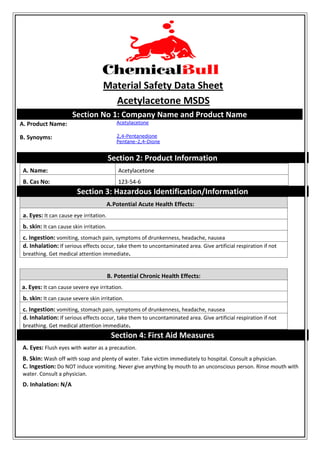 Material Safety Data Sheet
Acetylacetone MSDS
Section No 1: Company Name and Product Name
A. Product Name: Acetylacetone
B. Synoyms: 2,4-Pentanedione
Pentane-2,4-Dione
Section 2: Product Information
A. Name: Acetylacetone
B. Cas No: 123-54-6
Section 3: Hazardous Identification/Information
A.Potential Acute Health Effects:
a. Eyes: It can cause eye irritation.
b. skin: It can cause skin irritation.
c. Ingestion: vomiting, stomach pain, symptoms of drunkenness, headache, nausea
d. Inhalation: If serious effects occur, take them to uncontaminated area. Give artificial respiration if not
breathing. Get medical attention immediate.
B. Potential Chronic Health Effects:
a. Eyes: It can cause severe eye irritation.
b. skin: It can cause severe skin irritation.
c. Ingestion: vomiting, stomach pain, symptoms of drunkenness, headache, nausea
d. Inhalation: If serious effects occur, take them to uncontaminated area. Give artificial respiration if not
breathing. Get medical attention immediate.
Section 4: First Aid Measures
A. Eyes: Flush eyes with water as a precaution.
B. Skin: Wash off with soap and plenty of water. Take victim immediately to hospital. Consult a physician.
C. Ingestion: Do NOT induce vomiting. Never give anything by mouth to an unconscious person. Rinse mouth with
water. Consult a physician.
D. Inhalation: N/A
 