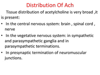 Distribution Of Ach
Tissue distribution of acetylcholine is very broad ,it
is present:
• In the central nervous system: brain , spinal cord ,
nerve
• In the vegetative nervous system: in sympathetic
and parasympathetic ganglia and in
parasympathetic terminations.
• In presynaptic termination of neuromuscular
junctions.
 