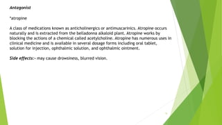 15
Antagonist
*atropine
A class of medications known as anticholinergics or antimuscarinics. Atropine occurs
naturally and is extracted from the belladonna alkaloid plant. Atropine works by
blocking the actions of a chemical called acetylcholine. Atropine has numerous uses in
clinical medicine and is available in several dosage forms including oral tablet,
solution for injection, ophthalmic solution, and ophthalmic ointment.
Side effects:- may cause drowsiness, blurred vision.
 