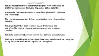 16
Ach is a neurotransmitter that transmit signals from one neuron to
another or from neuron to muscle to produce action potential .
Ach was the first neurotransmitter to be identified and its old name
was "vagusstoff".
The type of receptors that Ach act on is cholinoceptors (muscarinic,
nicotinic)
Ach is synthesized at axon terminal by Ach transferase and
hydrolyzed by choline esterase and both are present in neuron
terminal.
Ach is the substance of nervous system that activate skeletal muscle
Blocking or mimicking the action of Ach have many uses in medicine , drug that
acting on Ach receptor either "agonist" or "antagonist".
 