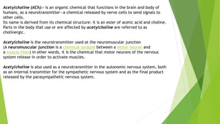 3
Acetylcholine (ACh):- is an organic chemical that functions in the brain and body of
humans, as a neurotransmitter—a chemical released by nerve cells to send signals to
other cells.
Its name is derived from its chemical structure: it is an ester of acetic acid and choline.
Parts in the body that use or are affected by acetylcholine are referred to as
cholinergic.
Acetylcholine is the neurotransmitter used at the neuromuscular junction
(A neuromuscular junction is a chemical synapse between a motor neuron and
a muscle fiber) in other words, it is the chemical that motor neurons of the nervous
system release in order to activate muscles.
Acetylcholine is also used as a neurotransmitter in the autonomic nervous system, both
as an internal transmitter for the sympathetic nervous system and as the final product
released by the parasympathetic nervous system.
 