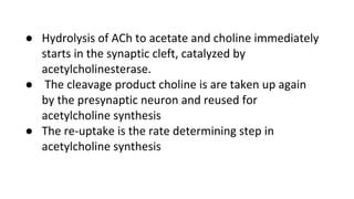 ● Hydrolysis of ACh to acetate and choline immediately
starts in the synaptic cleft, catalyzed by
acetylcholinesterase.
● The cleavage product choline is are taken up again
by the presynaptic neuron and reused for
acetylcholine synthesis
● The re-uptake is the rate determining step in
acetylcholine synthesis
 