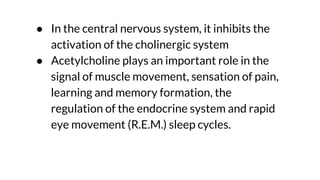 ● In the central nervous system, it inhibits the
activation of the cholinergic system
● Acetylcholine plays an important role in the
signal of muscle movement, sensation of pain,
learning and memory formation, the
regulation of the endocrine system and rapid
eye movement (R.E.M.) sleep cycles.
 