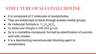 STRUCTURE OF SUCCINYLCHOLINE
● It is composed of 2 molecules of acetylcholine.
● They are linked back to back through acetate methyl groups.
● Its molecular formula is C14
H30
N2
O4
● its Molecular Weight is 290.404 g/mol
● Its is a crystalline compound, formed by esterification of succinic
acid with choline.
● It is a depolarizing neuromuscular blocking agent to
acetylcholine.
 