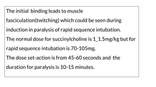 The initial binding leads to muscle
fasciculation(twitching) which could be seen during
induction in paralysis of rapid sequence intubation.
The normal dose for succinylcholine is 1_1.5mg/kg but for
rapid sequence intubation is 70-105mg.
The dose set-action is from 45-60 seconds and the
duration for paralysis is 10-15 minutes.
 