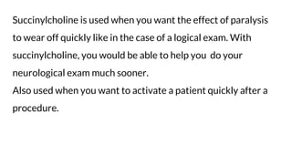 Succinylcholine is used when you want the effect of paralysis
to wear off quickly like in the case of a logical exam. With
succinylcholine, you would be able to help you do your
neurological exam much sooner.
Also used when you want to activate a patient quickly after a
procedure.
 