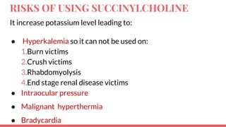 RISKS OF USING SUCCINYLCHOLINE
It increase potassium level leading to:
● Hyperkalemia so it can not be used on:
1.Burn victims
2.Crush victims
3.Rhabdomyolysis
4.End stage renal disease victims
● Intraocular pressure
● Malignant hyperthermia
● Bradycardia
 
