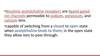 •Nicotinic acetylcholine receptors are ligand-gated
ion channels permeable to sodium, potassium, and
calcium ions.
•capable of switching from a closed to open state
when acetylcholine binds to them; in the open state
they allow ions to pass through.
 