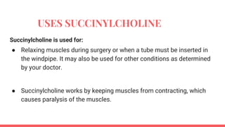 USES SUCCINYLCHOLINE
Succinylcholine is used for:
● Relaxing muscles during surgery or when a tube must be inserted in
the windpipe. It may also be used for other conditions as determined
by your doctor.
● Succinylcholine works by keeping muscles from contracting, which
causes paralysis of the muscles.
 