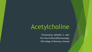 Acetylcholine
Presented by: Abhishek .S. Joshi
First Year M.Pharm(Pharmacology)
SSR College of Pharmacy, Silvassa
 