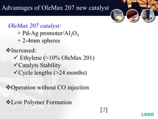 LOGO
Advantages of OleMax 207 new catalyst
Increased:
 Ethylene (>10% OleMax 201)
Catalyts Stability
Cycle lengths (>24 months)
Operation without CO injection
Low Polymer Formation
[5]
OleMax 207 catalyst:
+ Pd-Ag promoter/Al2O3
+ 2-4mm spheres
 