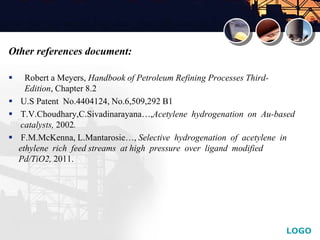 LOGO
Other references document:
 Robert a Meyers, Handbook of Petroleum Refining Processes Third-
Edition, Chapter 8.2
 U.S Patent No.4404124, No.6,509,292 B1
 T.V.Choudhary,C.Sivadinarayana…,Acetylene hydrogenation on Au-based
catalysts, 2002.
 F.M.McKenna, L.Mantarosie…, Selective hydrogenation of acetylene in
ethylene rich feed streams at high pressure over ligand modified
Pd/TiO2, 2011.
 