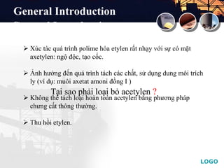 LOGO
Tại sao phải loại bỏ acetylen ?
 Xúc tác quá trình polime hóa etylen rất nhạy với sự có mặt
axetylen: ngộ độc, tạo cốc.
 Ảnh hưởng đến quá trình tách các chất, sử dụng dung môi trích
ly (ví dụ: muôi axetat amoni đồng I )
 Không thể tách loại hoàn toàn acetylen bằng phương pháp
chưng cất thông thường.
 Thu hồi etylen.
General Introduction
General Introduction
 
