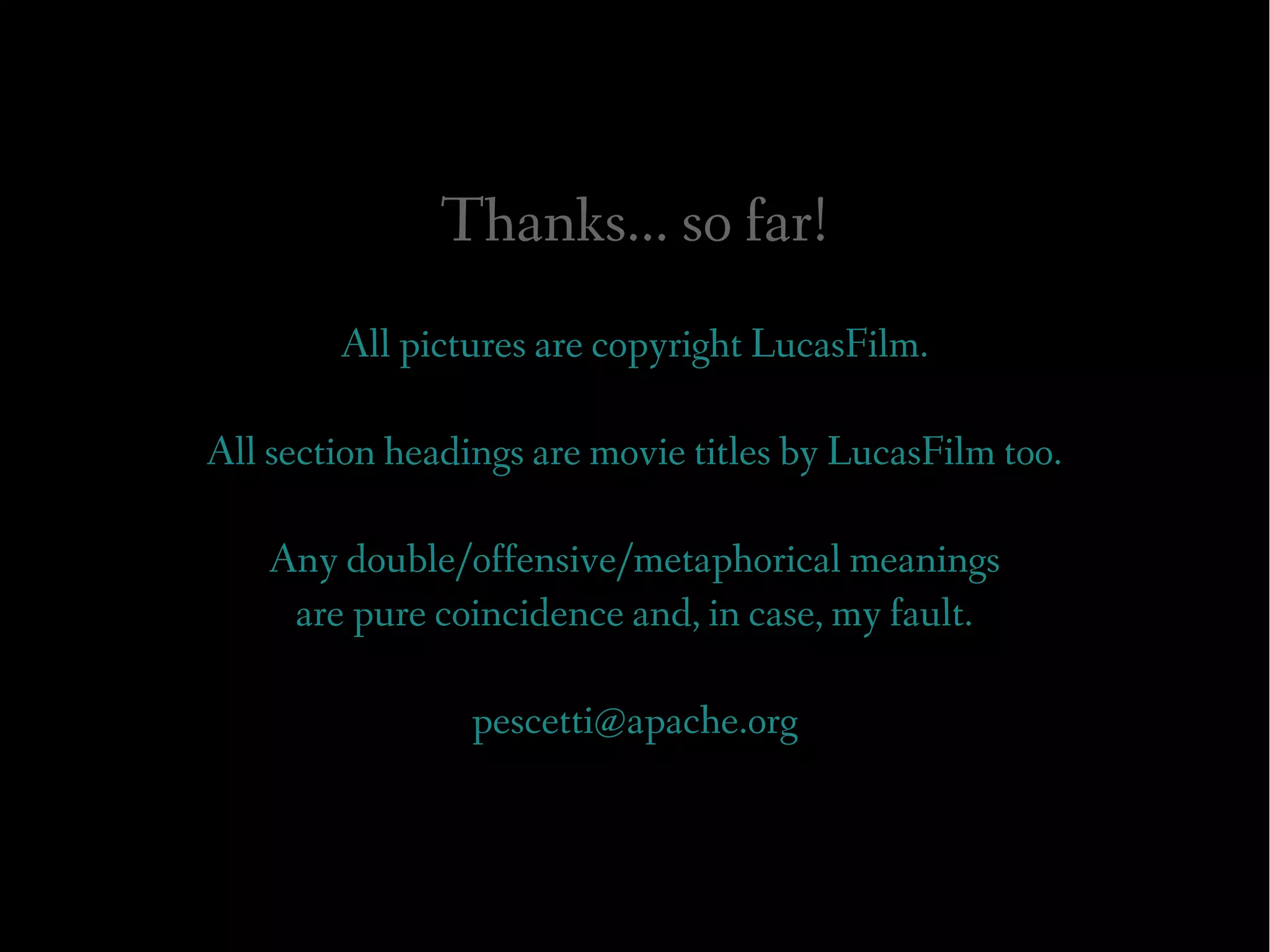 Thanks... so far!
        All pictures are copyright LucasFilm.

All section headings are movie titles by LucasFilm too.

    Any double/offensive/metaphorical meanings
     are pure coincidence and, in case, my fault.

                 pescetti@apache.org
 