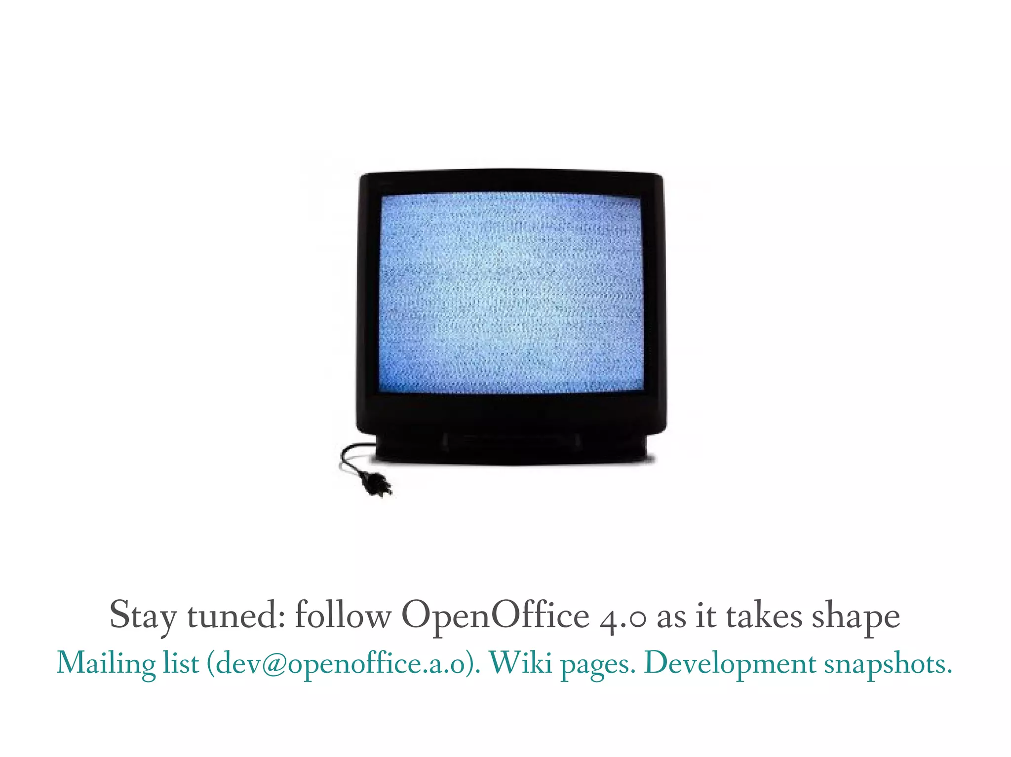 Stay tuned: follow OpenOffice 4.0 as it takes shape
Mailing list (dev@openoffice.a.o). Wiki pages. Development snapshots.
 