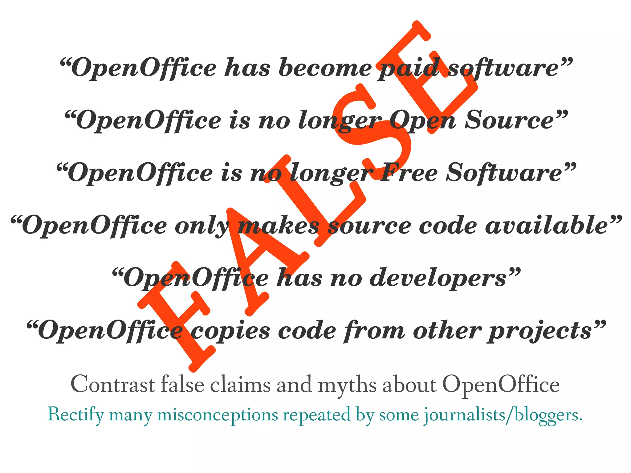 “OpenOffice has become paid software”




                                  E
    “OpenOffice is no longer Open Source”




                    LS
   “OpenOffice is no longer Free Software”

“OpenOffice only makes source code available”
     FA
         “OpenOffice has no developers”

 “OpenOffice copies code from other projects”

    Contrast false claims and myths about OpenOffice
  Rectify many misconceptions repeated by some journalists/bloggers.
 