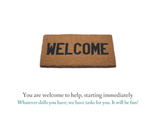 You are welcome to help, starting immediately
Whatever skills you have, we have tasks for you. It will be fun!
 