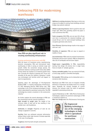April 201618 A C E UPDATEARCHITECTURE CONSTRUCTION ENGINEERING
PEBIIIndustry analysis
Creating warehousing infrastructure with PEB
With the boom in E-commerce sector, manufacturing,
domestic consumption, FDIs and international trade,
warehousing in India is seeing an extreme scope and
growth. Unlike the convention storage process, the
warehouse industry is coming up with many value added
services which has resulted in an immense growth every
year. Currently the industry is growing over 10 per cent
annually. At the pace the industry is growing, it needs
new technologies and facilities which will support to
meet its requirements.
Speaking about the advantages of Pre-Engineered
Building (PEB) in creating warehousing infrastructure,
P V Rao, Managing Director, PEBS Pennar says, “PEB
technology is one of the emerging technologies in India
which is specialised for warehouse construction. This PEB
technology has created a revolution in the construction
industry.”
He further explains the several advantages of PEB over
the conventional and the concrete methods as:
High strength to weight ratio: The weight of the
structure made of steel will be less resulting in less
member sizes and foundations.
Uniformity in strength: Properties of steel do not
change as opposed to concrete.
Ductility: Steel can withstand extensive deformation
without failure under high reversal of stresses especially
in the case of earthquakes.
Toughness: Steel has both strength and ductility.
Additions to existing structures: New bays or entire new
wings can be added to existing frame buildings and steel
bridges may easily be widened.
Ability to span long distance: Steel is good for clear and
longer span. With steel, providing column less space is
much economical than RCC.
Faster occupancy: With PEBs, one can save 20 to 25 per
cent time in construction for industrial buildings and
around 40 per cent for multi-storeyed buildings. Early
occupancy generates early returns.
Cost efficiency: Optimised design results in less usage of
steel and cost.
Flexibility of expansion: PEBs are easy to expand or
modify in future.
Low maintenance: PEBs need very minimal maintenance.
Earthquake and hurricane resistant: PEBs are designed to
take care of earthquake and hurricane impact.
Single-source responsibility: In PEBs, responsibility
starting from design till erection lies in single hand,
hence no hassle of multiple agencies .
Factory controlled quality: From raw material till finish,
at every stage, quality is controlled thoroughly.
Re-locatable: PEB buildings can be dismantled and re -
erected at other locations.
Warehouse was PEB’s forte since its inception. Initially
definition of warehouse was ideally meant for a storage
space. Gradually the concept changed. In current
scenario, the inclusion under the name of warehouse
expanded to processing activity too.
Jayanta Chakraborty, Sr. GM - SCM, Phenix Construction
Technologies, explains the prominent advantages of PEB
in warehouse segment as:
More free storage area: the effectiveness of storing area
Embracing PEB for modernising
warehouses
Pre Engineered
Building technology is
one of the emerging
technologies in India
which is specialised
for warehouse
construction.
P V Rao,
Managing
Director, Pebs
Pennar
How PEB can play significant role in
creating warehousing infrastructure
 