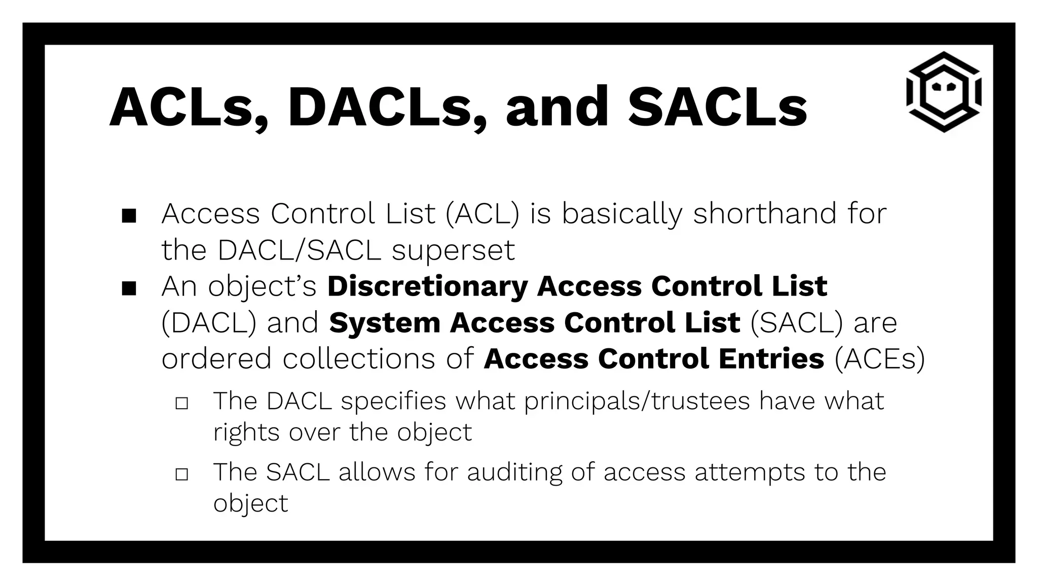 ACLs, DACLs, and SACLs
▪ Access Control List (ACL) is basically shorthand for
the DACL/SACL superset
▪ An object’s Discretionary Access Control List
(DACL) and System Access Control List (SACL) are
ordered collections of Access Control Entries (ACEs)
□ The DACL specifies what principals/trustees have what
rights over the object
□ The SACL allows for auditing of access attempts to the
object
 