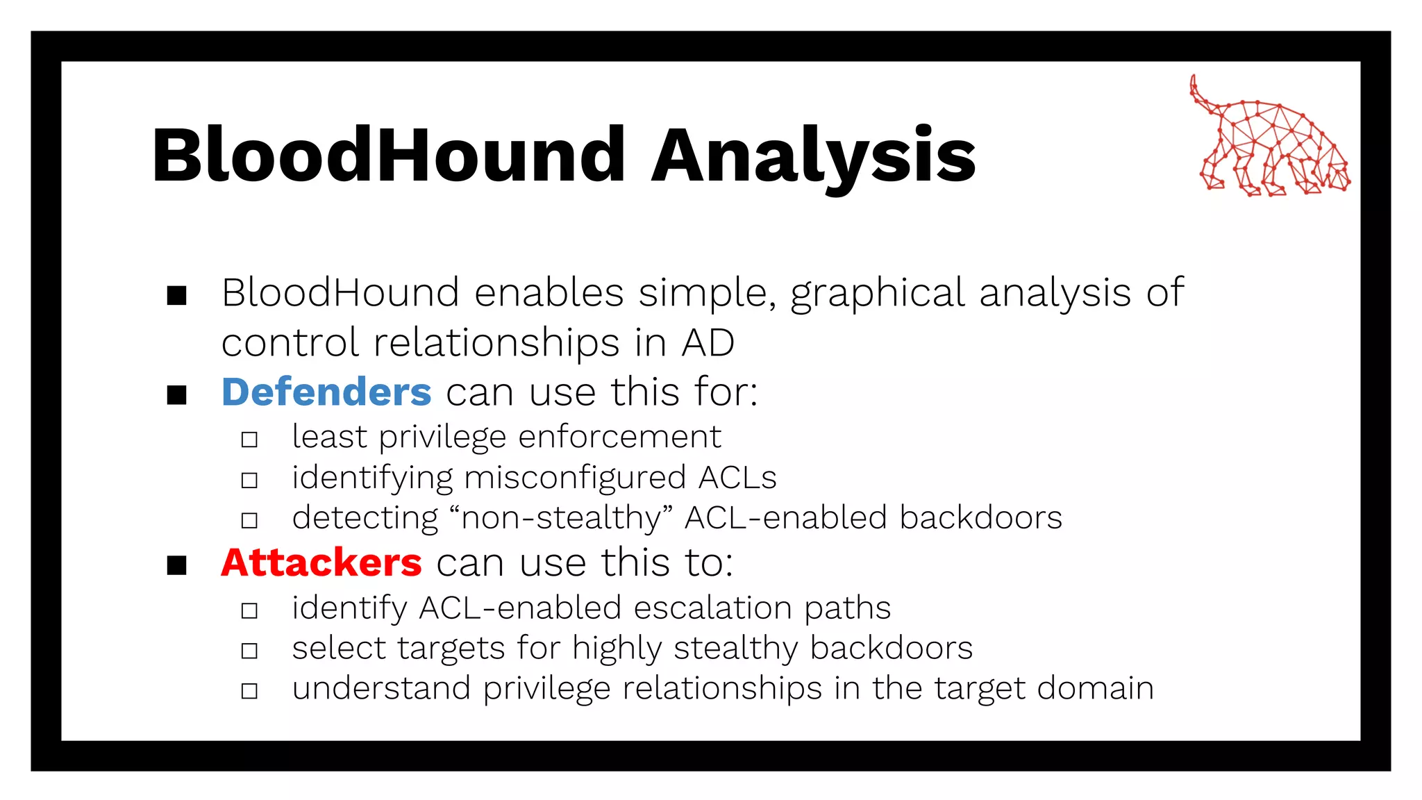 BloodHound Analysis
▪ BloodHound enables simple, graphical analysis of
control relationships in AD
▪ Defenders can use this for:
□ least privilege enforcement
□ identifying misconfigured ACLs
□ detecting “non-stealthy” ACL-enabled backdoors
▪ Attackers can use this to:
□ identify ACL-enabled escalation paths
□ select targets for highly stealthy backdoors
□ understand privilege relationships in the target domain
 