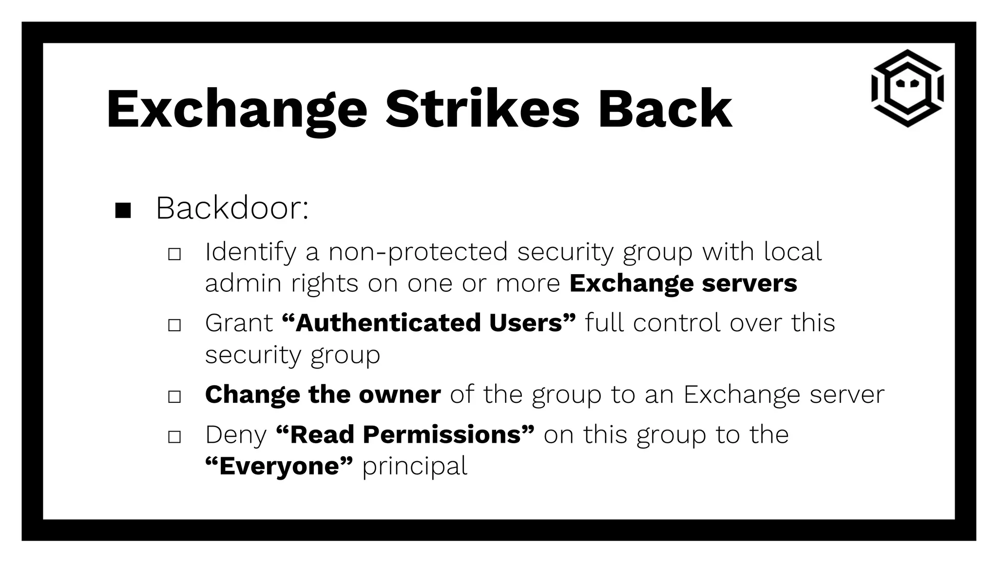 Exchange Strikes Back
▪ Backdoor:
□ Identify a non-protected security group with local
admin rights on one or more Exchange servers
□ Grant “Authenticated Users” full control over this
security group
□ Change the owner of the group to an Exchange server
□ Deny “Read Permissions” on this group to the
“Everyone” principal
 