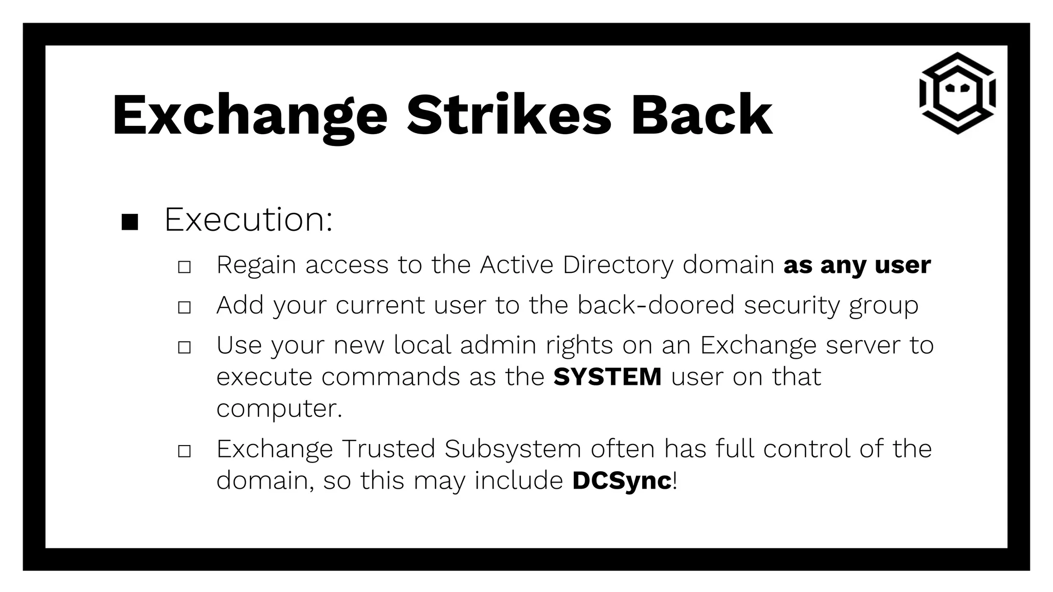▪ Execution:
□ Regain access to the Active Directory domain as any user
□ Add your current user to the back-doored security group
□ Use your new local admin rights on an Exchange server to
execute commands as the SYSTEM user on that
computer.
□ Exchange Trusted Subsystem often has full control of the
domain, so this may include DCSync!
Exchange Strikes Back
 