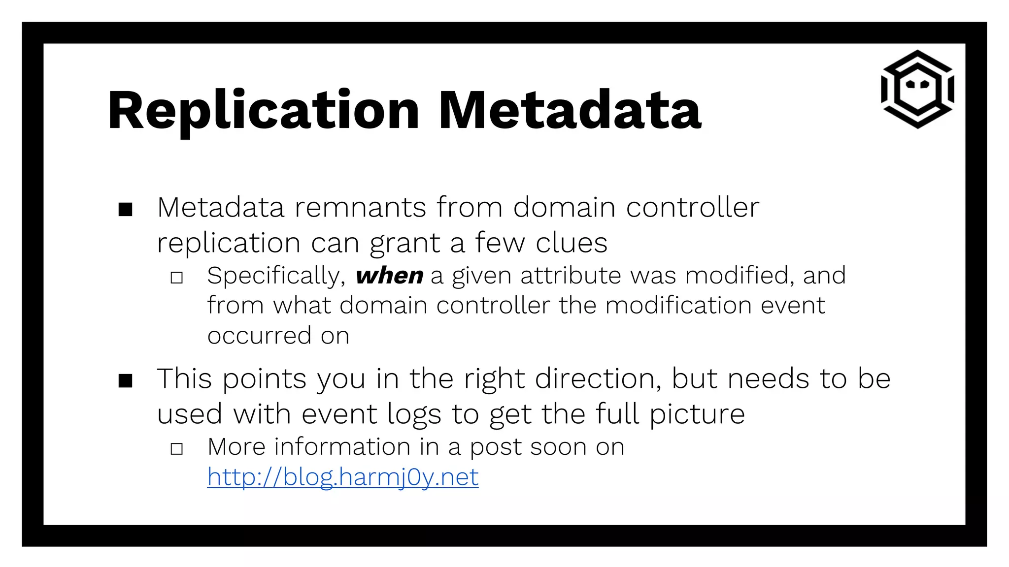 Replication Metadata
▪ Metadata remnants from domain controller
replication can grant a few clues
□ Specifically, when a given attribute was modified, and
from what domain controller the modification event
occurred on
▪ This points you in the right direction, but needs to be
used with event logs to get the full picture
□ More information in a post soon on
http://blog.harmj0y.net
 