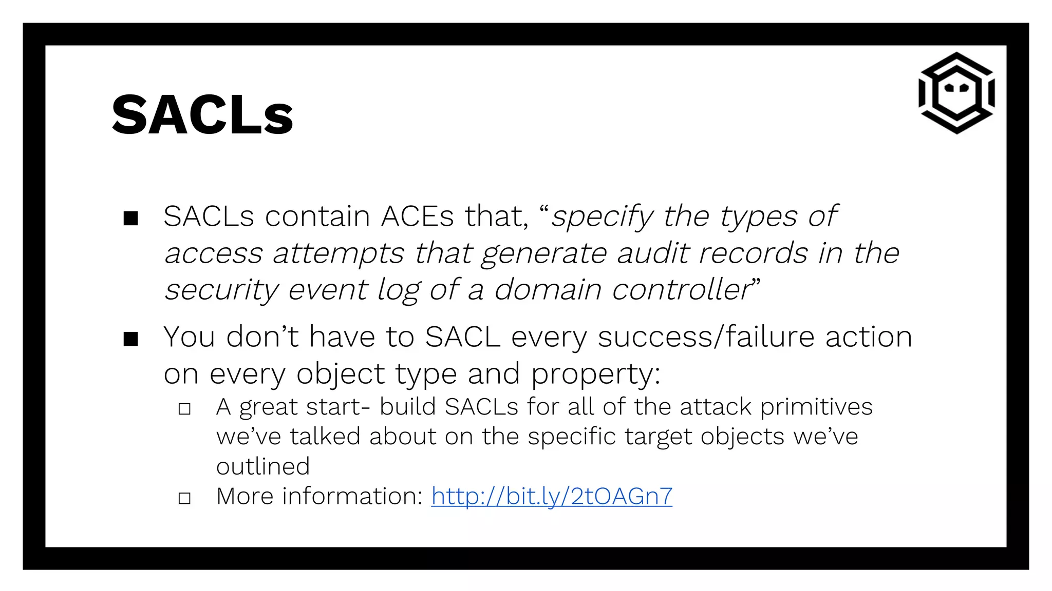 SACLs
▪ SACLs contain ACEs that, “specify the types of
access attempts that generate audit records in the
security event log of a domain controller”
▪ You don’t have to SACL every success/failure action
on every object type and property:
□ A great start- build SACLs for all of the attack primitives
we’ve talked about on the specific target objects we’ve
outlined
□ More information: http://bit.ly/2tOAGn7
 