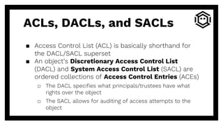 ACLs, DACLs, and SACLs
▪ Access Control List (ACL) is basically shorthand for
the DACL/SACL superset
▪ An object’s Discretionary Access Control List
(DACL) and System Access Control List (SACL) are
ordered collections of Access Control Entries (ACEs)
□ The DACL specifies what principals/trustees have what
rights over the object
□ The SACL allows for auditing of access attempts to the
object
 