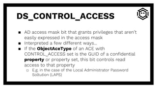 DS_CONTROL_ACCESS
▪ AD access mask bit that grants privileges that aren’t
easily expressed in the access mask
▪ Interpreted a few different ways...
▪ If the ObjectAceType of an ACE with
CONTROL_ACCESS set is the GUID of a confidential
property or property set, this bit controls read
access to that property
□ E.g. in the case of the Local Administrator Password
Soltution (LAPS)
 