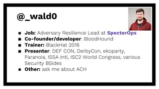 @_wald0
▪ Job: Adversary Resilience Lead at SpecterOps
▪ Co-founder/developer: BloodHound
▪ Trainer: BlackHat 2016
▪ Presenter: DEF CON, DerbyCon, ekoparty,
Paranoia, ISSA Intl, ISC2 World Congress, various
Security BSides
▪ Other: ask me about ACH
 