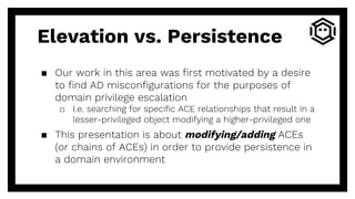 Elevation vs. Persistence
▪ Our work in this area was first motivated by a desire
to find AD misconfigurations for the purposes of
domain privilege escalation
□ I.e. searching for specific ACE relationships that result in a
lesser-privileged object modifying a higher-privileged one
▪ This presentation is about modifying/adding ACEs
(or chains of ACEs) in order to provide persistence in
a domain environment
 