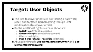 ▪ The two takeover primitives are forcing a password
reset, and targeted Kerberoasting through SPN
modification (to recover creds)
▪ So the additional rights we care about are:
□ WriteProperty to all properties
□ WriteProperty to servicePrincipalName
□ All extended rights
□ User-Force-Change-Password (extended)
▪ Abusable through Set-DomainObjectOwner and Set-
DomainUserPassword
Target: User Objects
 