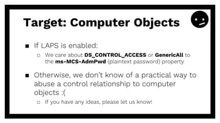 ▪ If LAPS is enabled:
□ We care about DS_CONTROL_ACCESS or GenericAll to
the ms-MCS-AdmPwd (plaintext password) property
▪ Otherwise, we don’t know of a practical way to
abuse a control relationship to computer
objects :(
□ If you have any ideas, please let us know!
Target: Computer Objects
 