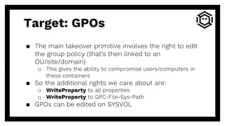 ▪ The main takeover primitive involves the right to edit
the group policy (that’s then linked to an
OU/site/domain)
□ This gives the ability to compromise users/computers in
these containers
▪ So the additional rights we care about are:
□ WriteProperty to all properties
□ WriteProperty to GPC-File-Sys-Path
▪ GPOs can be edited on SYSVOL
Target: GPOs
 