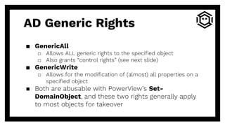 AD Generic Rights
▪ GenericAll
□ Allows ALL generic rights to the specified object
□ Also grants “control rights” (see next slide)
▪ GenericWrite
□ Allows for the modification of (almost) all properties on a
specified object
▪ Both are abusable with PowerView’s Set-
DomainObject, and these two rights generally apply
to most objects for takeover
 