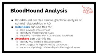 BloodHound Analysis
▪ BloodHound enables simple, graphical analysis of
control relationships in AD
▪ Defenders can use this for:
□ least privilege enforcement
□ identifying misconfigured ACLs
□ detecting “non-stealthy” ACL-enabled backdoors
▪ Attackers can use this to:
□ identify ACL-enabled escalation paths
□ select targets for highly stealthy backdoors
□ understand privilege relationships in the target domain
 